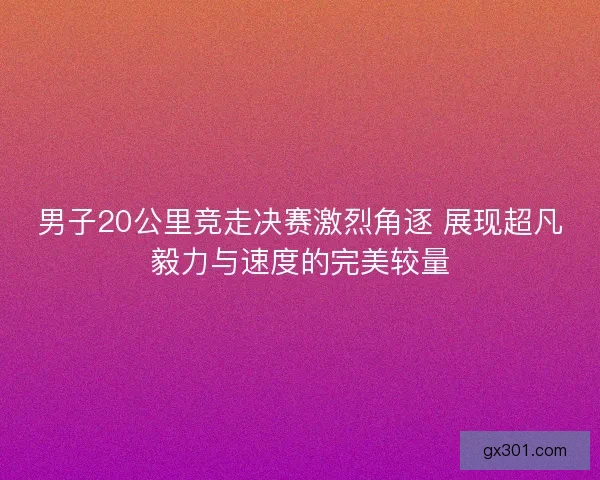 男子20公里竞走决赛激烈角逐 展现超凡毅力与速度的完美较量