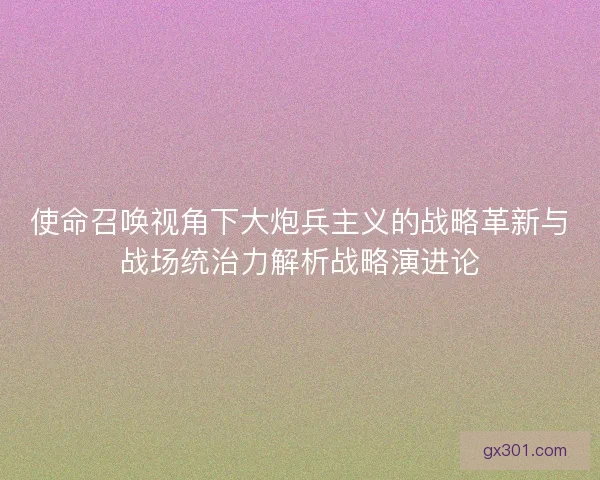 使命召唤视角下大炮兵主义的战略革新与战场统治力解析战略演进论