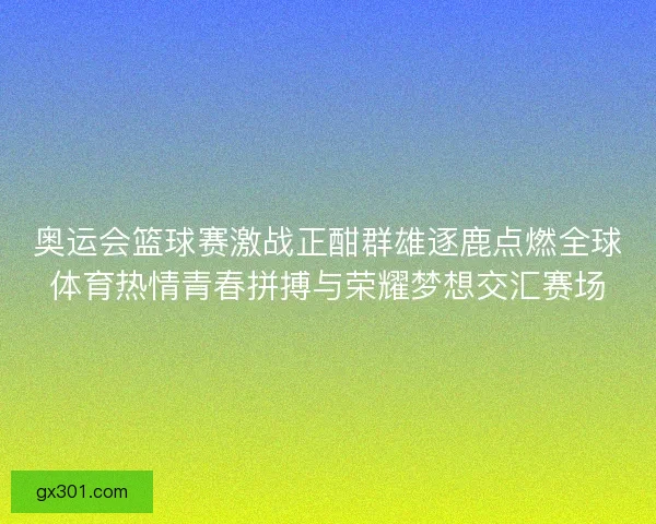 奥运会篮球赛激战正酣群雄逐鹿点燃全球体育热情青春拼搏与荣耀梦想交汇赛场
