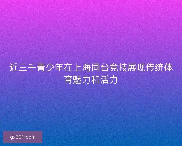 近三千青少年在上海同台竞技展现传统体育魅力和活力