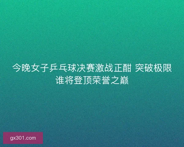 今晚女子乒乓球决赛激战正酣 突破极限谁将登顶荣誉之巅