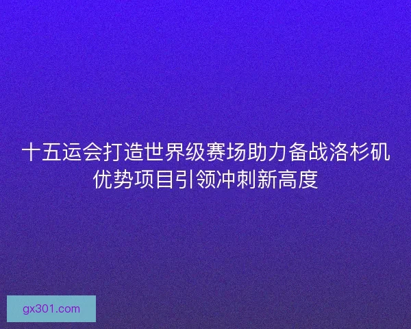 十五运会打造世界级赛场助力备战洛杉矶优势项目引领冲刺新高度