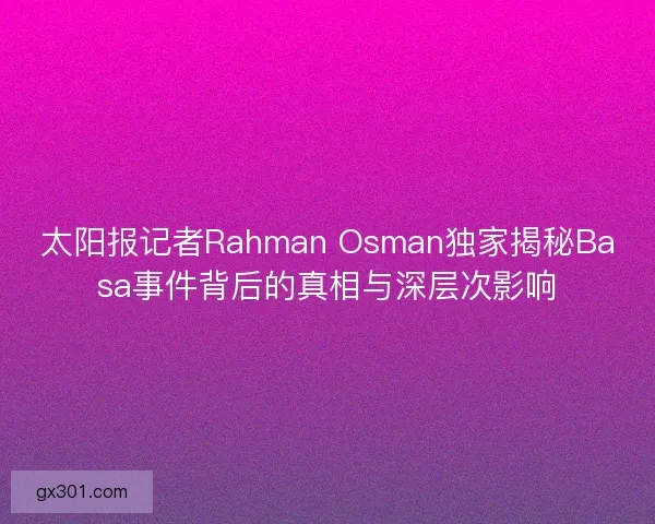 太阳报记者Rahman Osman独家揭秘Basa事件背后的真相与深层次影响