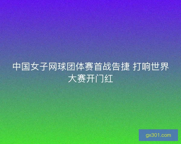 中国女子网球团体赛首战告捷 打响世界大赛开门红