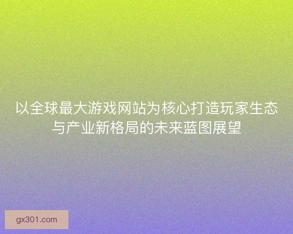 以全球最大游戏网站为核心打造玩家生态与产业新格局的未来蓝图展望