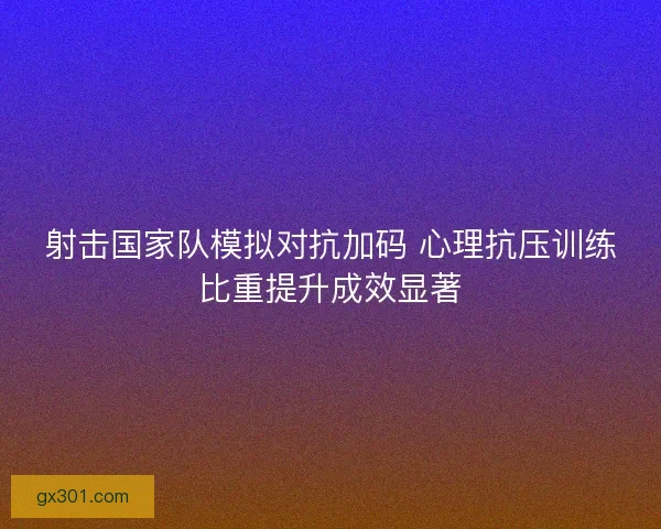 射击国家队模拟对抗加码 心理抗压训练比重提升成效显著